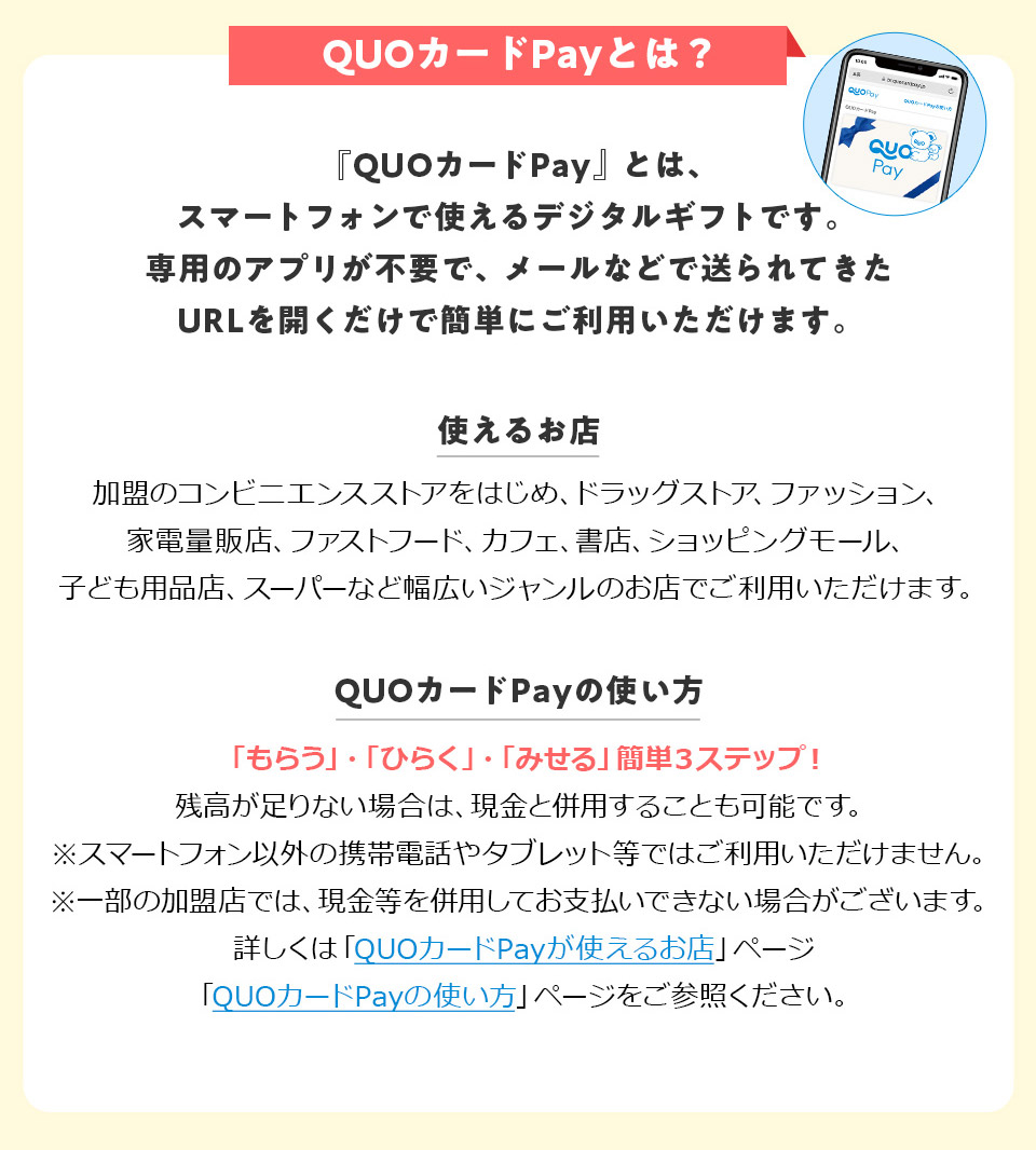QUO�J�[�hPay�Ƃ́H �uQUO�J�[�hPay�v�Ƃ́A�X�}�[�g�t�H���Ŏg����f�W�^���M�t�g�ł��B��p�̃A�v�����s�v�ŁA���[���Ȃǂő����Ă���URL���J�������ŊȒP�ɂ����p���������܂��B �g���邨�X�F�����̃R���r�j�G���X�X�g�A���͂��߁A�h���b�O�X�g�A�A�t�@�b�V�����A�Ɠd�ʔ̓X�A�t�@�X�g�t�[�h�A�J�t�F�A���X�A�V���b�s���O���[���A�q�ǂ��p�i�X�A�X�[�p�[�ȂǕ��L���W�������̂��X�ł����p���������܂��B QUO�J�[�hPay�̎g�����F�u���炤�v�E�u�Ђ炭�v�E�u�݂���v�ȒP3�X�e�b�v�I�c��������Ȃ��ꍇ�́A�����ƕ��p���邱�Ƃ��\�ł��B���X�}�[�g�t�H���ȊO�̌g�ѓd�b��^�u���b�g���ł͂����p���������܂���B ���ꕔ�̉����X�ł́A�������𕹗p���Ă��x�����ł��Ȃ��ꍇ���������܂��B�ڂ����́uQUO�J�[�hPay���g���邨�X�v�y�[�W�uQUO�J�[�hPay�̎g�����v�y�[�W�����Q�Ƃ��������B