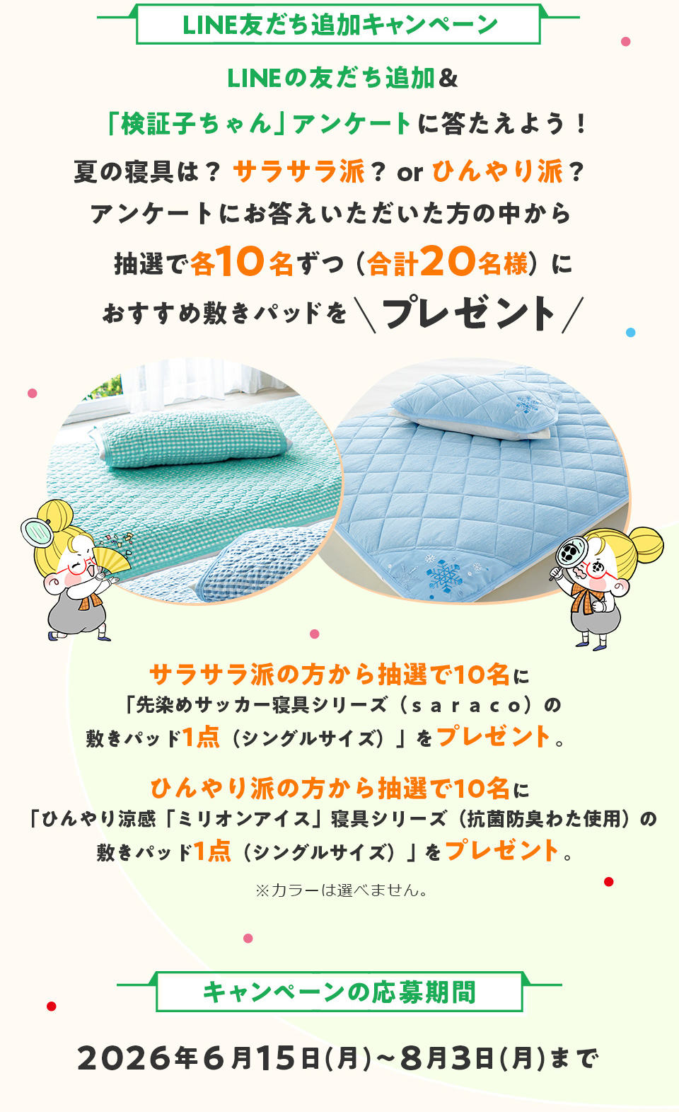 LINE�F�����ǉ��L�����y�[���FLINE�̗F�����ǉ����u���؎q�����v�A���P�[�g�ɓ����悤�I�Ă̐Q��́H�T���T���h�Hor�Ђ���h�H�A���P�[�g�ɂ������������������̒����璊�I�Ŋe10�����i���v20���l�j�ɂ������߂̕~���p�b�h���v���[���g�@�T���T���h�̕����璊�I��10���Ɂu����߃T�b�J�[�Q��V���[�Y�i�������������j�̕~���p�b�h1�_�i�V���O���T�C�Y�j�v���v���[���g�B�@�Ђ���h�̕����璊�I��10���Ɂu�Ђ�������u�~���I���A�C�X�v�Q��V���[�Y�i�R�ۖh�L�킽�g�p�j�̕~���p�b�h1�_�i�V���O���T�C�Y�j�v���v���[���g�B���J���[�͑I�ׂ܂���B�@�L�����y�[���̉�����ԁF2026�N6��15���i���j�`8��3���i���j�܂�